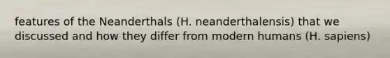 features of the Neanderthals (H. neanderthalensis) that we discussed and how they differ from modern humans (H. sapiens)