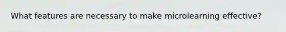 What features are necessary to make microlearning effective?