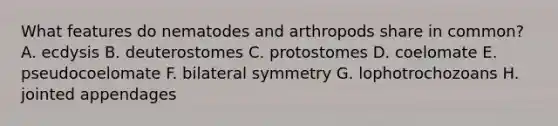 What features do nematodes and arthropods share in common? A. ecdysis B. deuterostomes C. protostomes D. coelomate E. pseudocoelomate F. bilateral symmetry G. lophotrochozoans H. jointed appendages