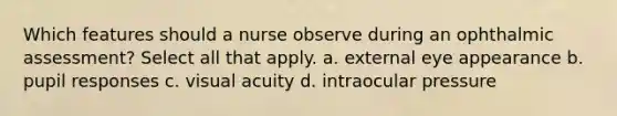 Which features should a nurse observe during an ophthalmic assessment? Select all that apply. a. external eye appearance b. pupil responses c. visual acuity d. intraocular pressure