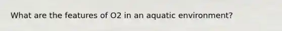 What are the features of O2 in an aquatic environment?