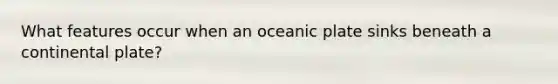 What features occur when an oceanic plate sinks beneath a continental plate?