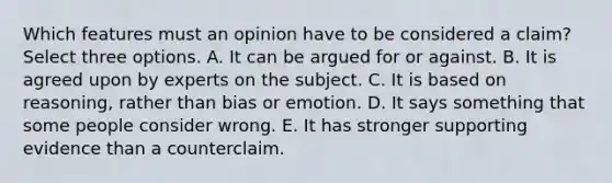 Which features must an opinion have to be considered a claim? Select three options. A. It can be argued for or against. B. It is agreed upon by experts on the subject. C. It is based on reasoning, rather than bias or emotion. D. It says something that some people consider wrong. E. It has stronger supporting evidence than a counterclaim.