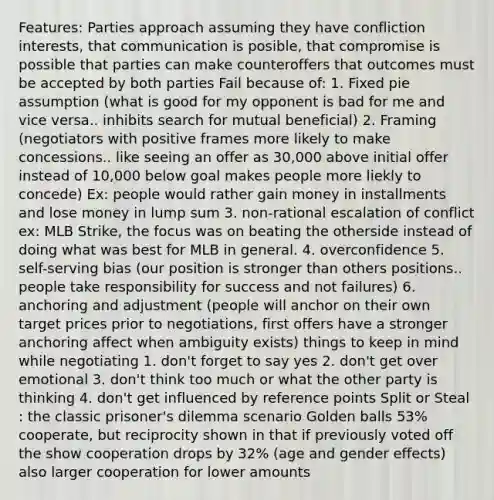 Features: Parties approach assuming they have confliction interests, that communication is posible, that compromise is possible that parties can make counteroffers that outcomes must be accepted by both parties Fail because of: 1. Fixed pie assumption (what is good for my opponent is bad for me and vice versa.. inhibits search for mutual beneficial) 2. Framing (negotiators with positive frames more likely to make concessions.. like seeing an offer as 30,000 above initial offer instead of 10,000 below goal makes people more liekly to concede) Ex: people would rather gain money in installments and lose money in lump sum 3. non-rational escalation of conflict ex: MLB Strike, the focus was on beating the otherside instead of doing what was best for MLB in general. 4. overconfidence 5. self-serving bias (our position is stronger than others positions.. people take responsibility for success and not failures) 6. anchoring and adjustment (people will anchor on their own target prices prior to negotiations, first offers have a stronger anchoring affect when ambiguity exists) things to keep in mind while negotiating 1. don't forget to say yes 2. don't get over emotional 3. don't think too much or what the other party is thinking 4. don't get influenced by reference points Split or Steal : the classic prisoner's dilemma scenario Golden balls 53% cooperate, but reciprocity shown in that if previously voted off the show cooperation drops by 32% (age and gender effects) also larger cooperation for lower amounts