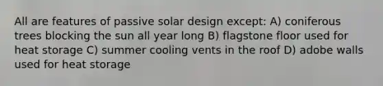 All are features of passive solar design except: A) coniferous trees blocking the sun all year long B) flagstone floor used for heat storage C) summer cooling vents in the roof D) adobe walls used for heat storage