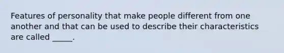 Features of personality that make people different from one another and that can be used to describe their characteristics are called _____.