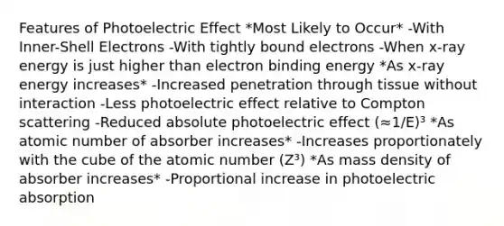 Features of Photoelectric Effect *Most Likely to Occur* -With Inner-Shell Electrons -With tightly bound electrons -When x-ray energy is just higher than electron binding energy *As x-ray energy increases* -Increased penetration through tissue without interaction -Less photoelectric effect relative to Compton scattering -Reduced absolute photoelectric effect (≈1/E)³ *As atomic number of absorber increases* -Increases proportionately with the cube of the atomic number (Z³) *As mass density of absorber increases* -Proportional increase in photoelectric absorption