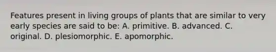 Features present in living groups of plants that are similar to very early species are said to be: A. primitive. B. advanced. C. original. D. plesiomorphic. E. apomorphic.