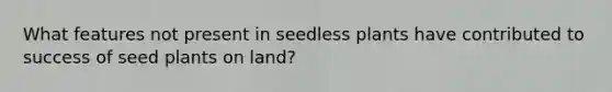 What features not present in seedless plants have contributed to success of seed plants on land?