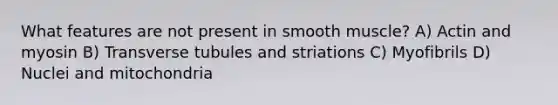 What features are not present in smooth muscle? A) Actin and myosin B) Transverse tubules and striations C) Myofibrils D) Nuclei and mitochondria