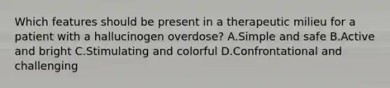 Which features should be present in a therapeutic milieu for a patient with a hallucinogen overdose? A.Simple and safe B.Active and bright C.Stimulating and colorful D.Confrontational and challenging