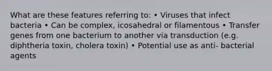 What are these features referring to: • Viruses that infect bacteria • Can be complex, icosahedral or filamentous • Transfer genes from one bacterium to another via transduction (e.g. diphtheria toxin, cholera toxin) • Potential use as anti- bacterial agents