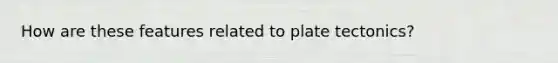 How are these features related to plate tectonics?