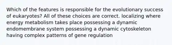 Which of the features is responsible for the evolutionary success of eukaryotes? All of these choices are correct. localizing where energy metabolism takes place possessing a dynamic endomembrane system possessing a dynamic cytoskeleton having complex patterns of gene regulation