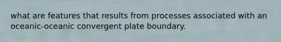 what are features that results from processes associated with an oceanic-oceanic convergent plate boundary.