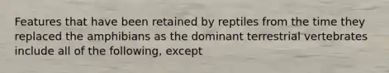 Features that have been retained by reptiles from the time they replaced the amphibians as the dominant terrestrial vertebrates include all of the following, except