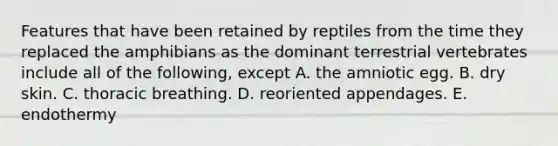 Features that have been retained by reptiles from the time they replaced the amphibians as the dominant terrestrial vertebrates include all of the following, except A. the amniotic egg. B. dry skin. C. thoracic breathing. D. reoriented appendages. E. endothermy