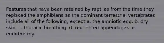 Features that have been retained by reptiles from the time they replaced the amphibians as the dominant terrestrial vertebrates include all of the following, except a. the amniotic egg. b. dry skin. c. thoracic breathing. d. reoriented appendages. e. endothermy.