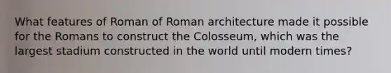 What features of Roman of Roman architecture made it possible for the Romans to construct the Colosseum, which was the largest stadium constructed in the world until modern times?