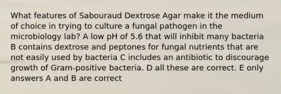 What features of Sabouraud Dextrose Agar make it the medium of choice in trying to culture a fungal pathogen in the microbiology lab? A low pH of 5.6 that will inhibit many bacteria B contains dextrose and peptones for fungal nutrients that are not easily used by bacteria C includes an antibiotic to discourage growth of Gram-positive bacteria. D all these are correct. E only answers A and B are correct