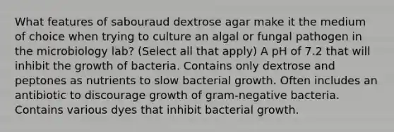 What features of sabouraud dextrose agar make it the medium of choice when trying to culture an algal or fungal pathogen in the microbiology lab? (Select all that apply) A pH of 7.2 that will inhibit the growth of bacteria. Contains only dextrose and peptones as nutrients to slow bacterial growth. Often includes an antibiotic to discourage growth of gram-negative bacteria. Contains various dyes that inhibit bacterial growth.