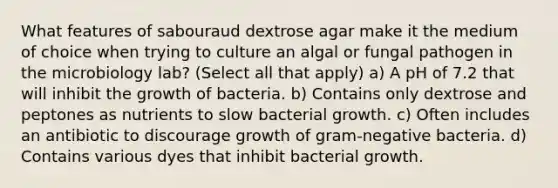 What features of sabouraud dextrose agar make it the medium of choice when trying to culture an algal or fungal pathogen in the microbiology lab? (Select all that apply) a) A pH of 7.2 that will inhibit the growth of bacteria. b) Contains only dextrose and peptones as nutrients to slow bacterial growth. c) Often includes an antibiotic to discourage growth of gram-negative bacteria. d) Contains various dyes that inhibit bacterial growth.