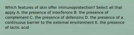 Which features of skin offer immunoprotection? Select all that apply A. the presence of interferons B. the presence of complement C. the presence of defensins D. the presence of a continuous barrier to the external environment E. the presence of lactic acid