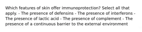 Which features of skin offer immunoprotection? Select all that apply. - The presence of defensins - The presence of interferons - The presence of lactic acid - The presence of complement - The presence of a continuous barrier to the external environment