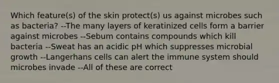 Which feature(s) of the skin protect(s) us against microbes such as bacteria? --The many layers of keratinized cells form a barrier against microbes --Sebum contains compounds which kill bacteria --Sweat has an acidic pH which suppresses microbial growth --Langerhans cells can alert the immune system should microbes invade --All of these are correct