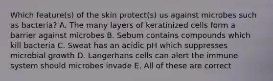 Which feature(s) of the skin protect(s) us against microbes such as bacteria? A. The many layers of keratinized cells form a barrier against microbes B. Sebum contains compounds which kill bacteria C. Sweat has an acidic pH which suppresses microbial growth D. Langerhans cells can alert the immune system should microbes invade E. All of these are correct