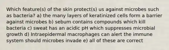 Which feature(s) of the skin protect(s) us against microbes such as bacteria? a) the many layers of keratinized cells form a barrier against microbes b) sebum contains compounds which kill bacteria c) sweat has an acidic pH which suppresses microbial growth d) Intraepidermal macrophages can alert the immune system should microbes invade e) all of these are correct