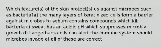 Which feature(s) of the skin protect(s) us against microbes such as bacteria?a) the many layers of keratinized cells form a barrier against microbes b) sebum contains compounds which kill bacteria c) sweat has an acidic pH which suppresses microbial growth d) Langerhans cells can alert the immune system should microbes invade e) all of these are correct