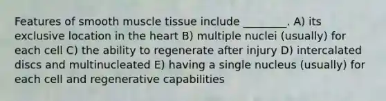 Features of smooth muscle tissue include ________. A) its exclusive location in the heart B) multiple nuclei (usually) for each cell C) the ability to regenerate after injury D) intercalated discs and multinucleated E) having a single nucleus (usually) for each cell and regenerative capabilities