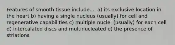 Features of smooth tissue include.... a) its exclusive location in the heart b) having a single nucleus (usually) for cell and regenerative capabilities c) multiple nuclei (usually) for each cell d) intercalated discs and multinucleated e) the presence of striations