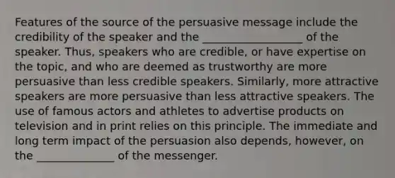 Features of the source of the persuasive message include the credibility of the speaker and the __________________ of the speaker. Thus, speakers who are credible, or have expertise on the topic, and who are deemed as trustworthy are more persuasive than less credible speakers. Similarly, more attractive speakers are more persuasive than less attractive speakers. The use of famous actors and athletes to advertise products on television and in print relies on this principle. The immediate and long term impact of the persuasion also depends, however, on the ______________ of the messenger.