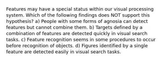 Features may have a special status within our visual processing system. Which of the following findings does NOT support this hypothesis? a) People with some forms of agnosia can detect features but cannot combine them. b) Targets defined by a combination of features are detected quickly in visual search tasks. c) Feature recognition seems in some procedures to occur before recognition of objects. d) Figures identified by a single feature are detected easily in visual search tasks.