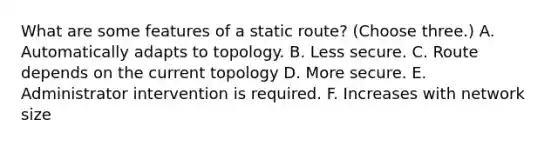 What are some features of a static route? (Choose three.) A. Automatically adapts to topology. B. Less secure. C. Route depends on the current topology D. More secure. E. Administrator intervention is required. F. Increases with network size