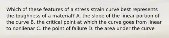 Which of these features of a stress-strain curve best represents the toughness of a material? A. the slope of the linear portion of the curve B. the critical point at which the curve goes from linear to nonlienar C. the point of failure D. the area under the curve