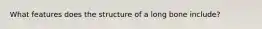 What features does the structure of a long bone include?