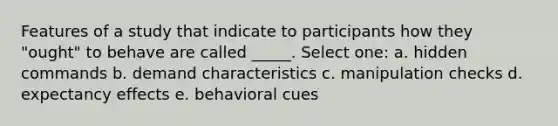 Features of a study that indicate to participants how they "ought" to behave are called _____. Select one: a. hidden commands b. demand characteristics c. manipulation checks d. expectancy effects e. behavioral cues