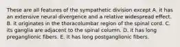 These are all features of the sympathetic division except A. it has an extensive neural divergence and a relative widespread effect. B. it originates in the thoracolumbar region of the spinal cord. C. its ganglia are adjacent to the spinal column. D. it has long preganglionic fibers. E. it has long postganglionic fibers.