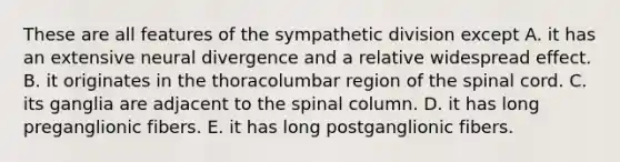 These are all features of the sympathetic division except A. it has an extensive neural divergence and a relative widespread effect. B. it originates in the thoracolumbar region of <a href='https://www.questionai.com/knowledge/kkAfzcJHuZ-the-spinal-cord' class='anchor-knowledge'>the spinal cord</a>. C. its ganglia are adjacent to the spinal column. D. it has long preganglionic fibers. E. it has long postganglionic fibers.