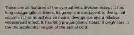 These are all features of the sympathetic division except it has long postganglionic fibers. its ganglia are adjacent to the spinal column. it has an extensive neural divergence and a relative widespread effect. it has long preganglionic fibers. it originates in the thoracolumbar region of the spinal cord.