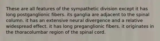 These are all features of the sympathetic division except it has long postganglionic fibers. its ganglia are adjacent to the spinal column. it has an extensive neural divergence and a relative widespread effect. it has long preganglionic fibers. it originates in the thoracolumbar region of the spinal cord.