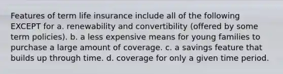 Features of term life insurance include all of the following EXCEPT for a. renewability and convertibility (offered by some term policies). b. a less expensive means for young families to purchase a large amount of coverage. c. a savings feature that builds up through time. d. coverage for only a given time period.