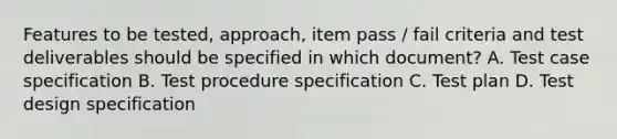 Features to be tested, approach, item pass / fail criteria and test deliverables should be specified in which document? A. Test case specification B. Test procedure specification C. Test plan D. Test design specification