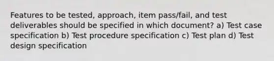 Features to be tested, approach, item pass/fail, and test deliverables should be specified in which document? a) Test case specification b) Test procedure specification c) Test plan d) Test design specification