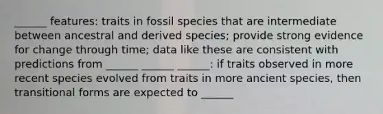 ______ features: traits in fossil species that are intermediate between ancestral and derived species; provide strong evidence for change through time; data like these are consistent with predictions from ______ ______ ______: if traits observed in more recent species evolved from traits in more ancient species, then transitional forms are expected to ______