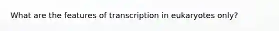 What are the features of transcription in eukaryotes only?