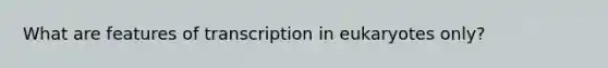 What are features of transcription in eukaryotes only?